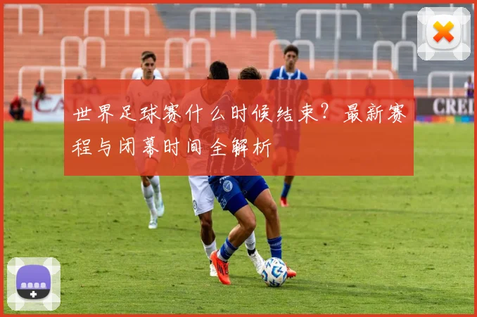 世界足球赛什么时候结束?最新赛程与闭幕时间全解析