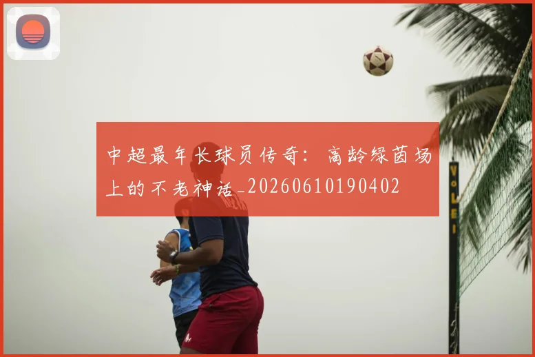中超最年长球员传奇：高龄绿茵场上的不老神话_20260610190402