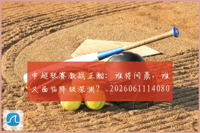 中超联赛激战正酣:谁将问鼎,谁又面临降级深渊?_20260611140805