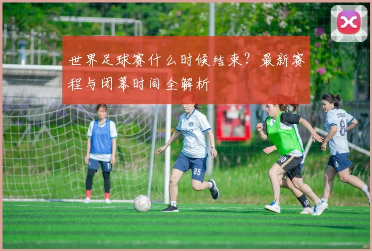 世界足球赛什么时候结束？最新赛程与闭幕时间全解析