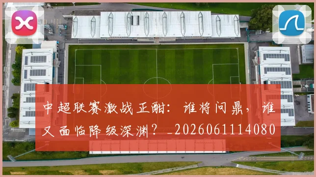 中超联赛激战正酣：谁将问鼎，谁又面临降级深渊？_20260611140805