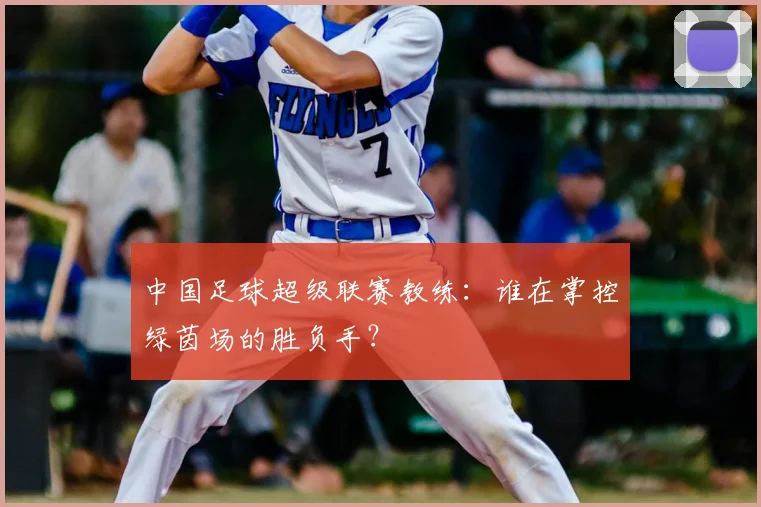中国足球超级联赛教练：谁在掌控绿茵场的胜负手？