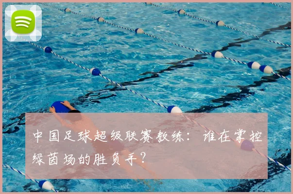 中国足球超级联赛教练：谁在掌控绿茵场的胜负手？