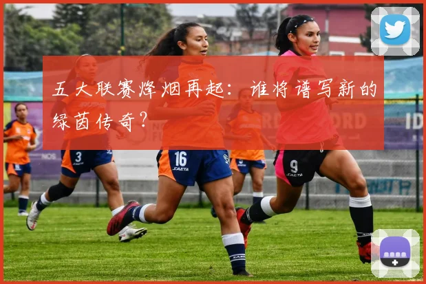 五大联赛烽烟再起：谁将谱写新的绿茵传奇？