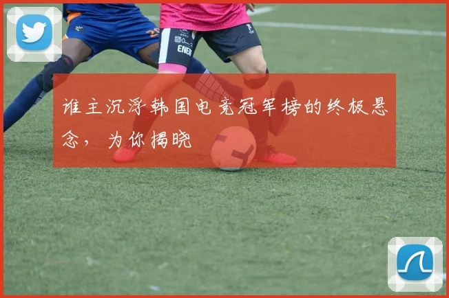 谁主沉浮韩国电竞冠军榜的终极悬念，为你揭晓