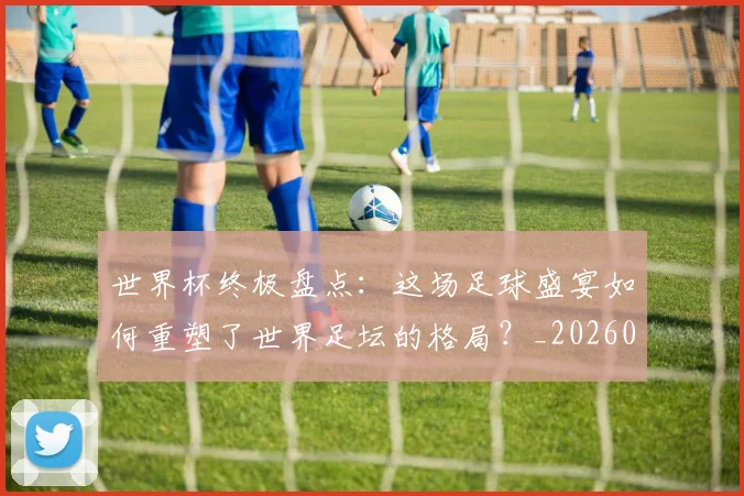 世界杯终极盘点:这场足球盛宴如何重塑了世界足坛的格局?_20260609201328